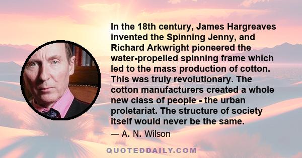 In the 18th century, James Hargreaves invented the Spinning Jenny, and Richard Arkwright pioneered the water-propelled spinning frame which led to the mass production of cotton. This was truly revolutionary. The cotton