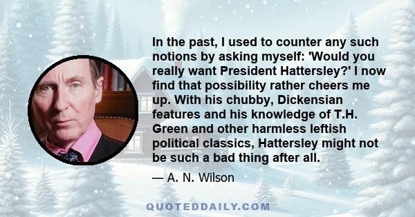 In the past, I used to counter any such notions by asking myself: 'Would you really want President Hattersley?' I now find that possibility rather cheers me up. With his chubby, Dickensian features and his knowledge of