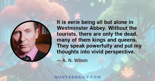 It is eerie being all but alone in Westminster Abbey. Without the tourists, there are only the dead, many of them kings and queens. They speak powerfully and put my thoughts into vivid perspective.