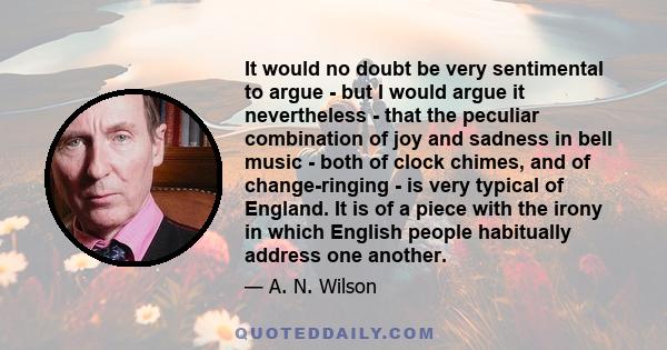 It would no doubt be very sentimental to argue - but I would argue it nevertheless - that the peculiar combination of joy and sadness in bell music - both of clock chimes, and of change-ringing - is very typical of