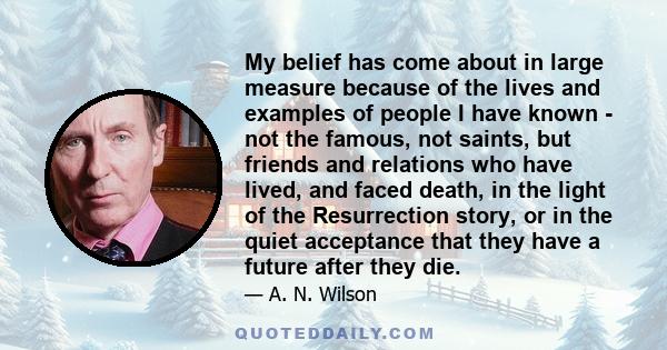 My belief has come about in large measure because of the lives and examples of people I have known - not the famous, not saints, but friends and relations who have lived, and faced death, in the light of the