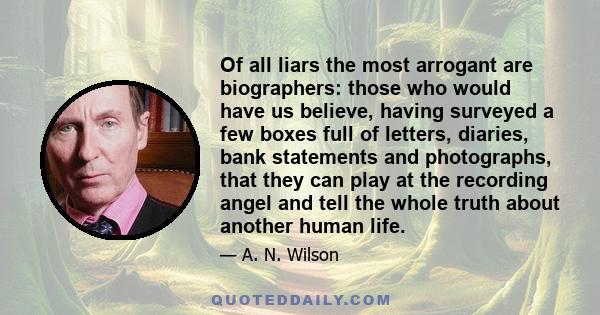 Of all liars the most arrogant are biographers: those who would have us believe, having surveyed a few boxes full of letters, diaries, bank statements and photographs, that they can play at the recording angel and tell