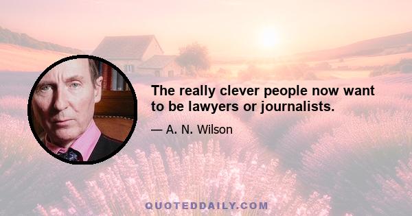 The really clever people now want to be lawyers or journalists.