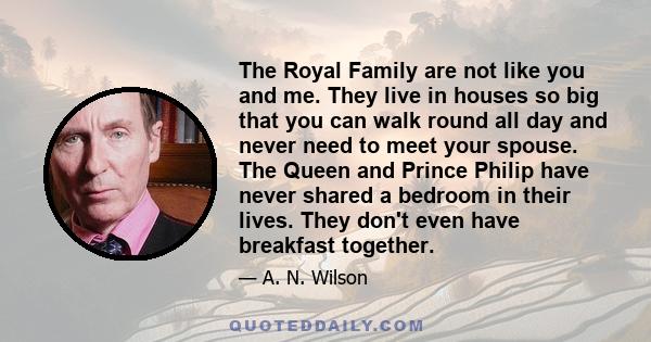 The Royal Family are not like you and me. They live in houses so big that you can walk round all day and never need to meet your spouse. The Queen and Prince Philip have never shared a bedroom in their lives. They don't 