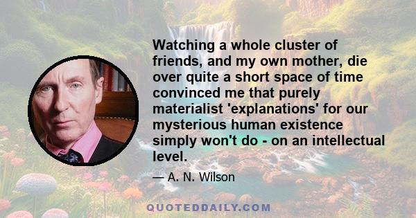 Watching a whole cluster of friends, and my own mother, die over quite a short space of time convinced me that purely materialist 'explanations' for our mysterious human existence simply won't do - on an intellectual