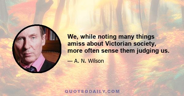 We, while noting many things amiss about Victorian society, more often sense them judging us.