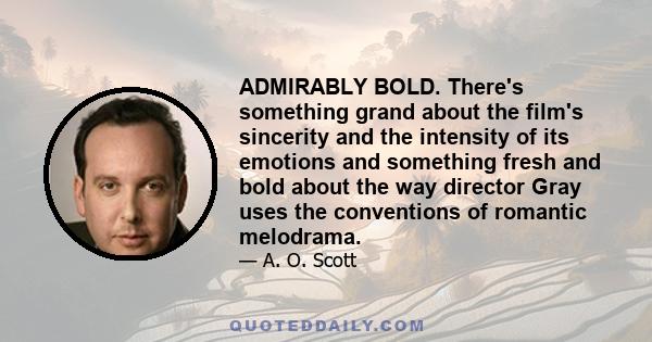 ADMIRABLY BOLD. There's something grand about the film's sincerity and the intensity of its emotions and something fresh and bold about the way director Gray uses the conventions of romantic melodrama.