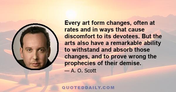 Every art form changes, often at rates and in ways that cause discomfort to its devotees. But the arts also have a remarkable ability to withstand and absorb those changes, and to prove wrong the prophecies of their