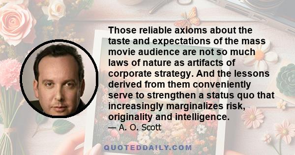 Those reliable axioms about the taste and expectations of the mass movie audience are not so much laws of nature as artifacts of corporate strategy. And the lessons derived from them conveniently serve to strengthen a