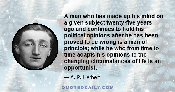 A man who has made up his mind on a given subject twenty-five years ago and continues to hold his political opinions after he has been proved to be wrong is a man of principle; while he who from time to time adapts his