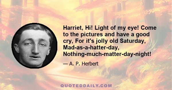 Harriet, Hi! Light of my eye! Come to the pictures and have a good cry, For it's jolly old Saturday, Mad-as-a-hatter-day, Nothing-much-matter-day-night!