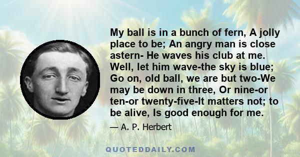 My ball is in a bunch of fern, A jolly place to be; An angry man is close astern- He waves his club at me. Well, let him wave-the sky is blue; Go on, old ball, we are but two-We may be down in three, Or nine-or ten-or