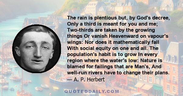 The rain is plentious but, by God's decree, Only a third is meant for you and me; Two-thirds are taken by the growing things Or vanish Heavenward on vapour's wings: Nor does it mathematically fall With social equity on