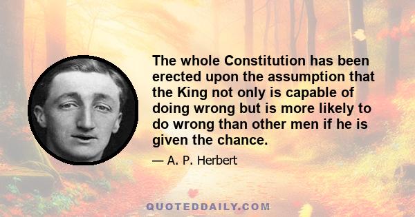 The whole Constitution has been erected upon the assumption that the King not only is capable of doing wrong but is more likely to do wrong than other men if he is given the chance.