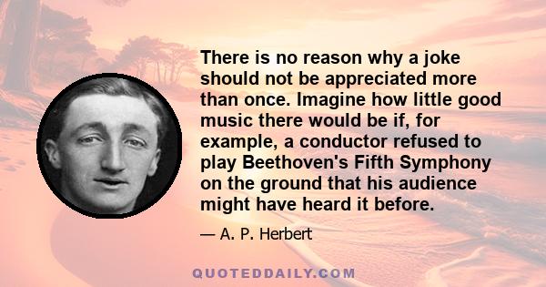 There is no reason why a joke should not be appreciated more than once. Imagine how little good music there would be if, for example, a conductor refused to play Beethoven's Fifth Symphony on the ground that his