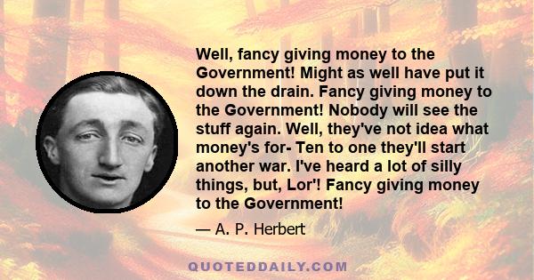 Well, fancy giving money to the Government! Might as well have put it down the drain. Fancy giving money to the Government! Nobody will see the stuff again. Well, they've not idea what money's for- Ten to one they'll