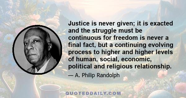 Justice is never given; it is exacted and the struggle must be continuous for freedom is never a final fact, but a continuing evolving process to higher and higher levels of human, social, economic, political and