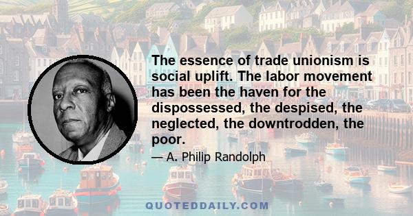 The essence of trade unionism is social uplift. The labor movement has been the haven for the dispossessed, the despised, the neglected, the downtrodden, the poor.