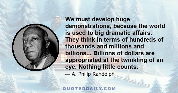 We must develop huge demonstrations, because the world is used to big dramatic affairs. They think in terms of hundreds of thousands and millions and billions... Billions of dollars are appropriated at the twinkling of