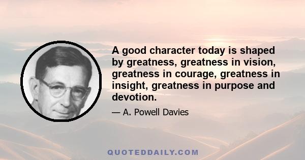 A good character today is shaped by greatness, greatness in vision, greatness in courage, greatness in insight, greatness in purpose and devotion.