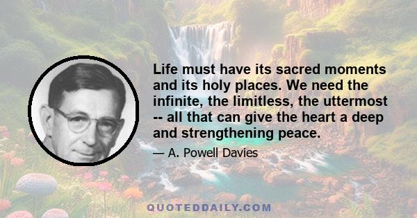 Life must have its sacred moments and its holy places. We need the infinite, the limitless, the uttermost -- all that can give the heart a deep and strengthening peace.