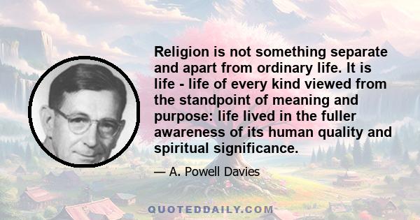 Religion is not something separate and apart from ordinary life. It is life - life of every kind viewed from the standpoint of meaning and purpose: life lived in the fuller awareness of its human quality and spiritual