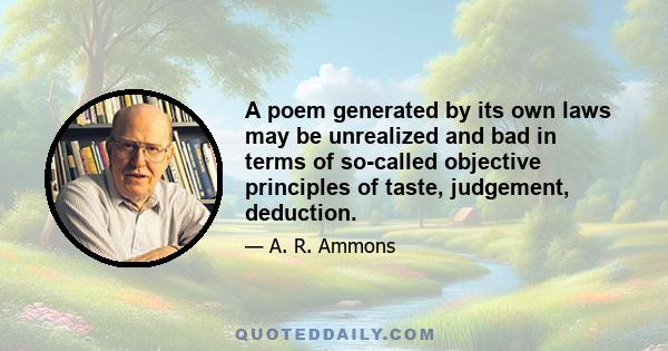 A poem generated by its own laws may be unrealized and bad in terms of so-called objective principles of taste, judgement, deduction.