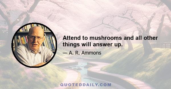 Attend to mushrooms and all other things will answer up.