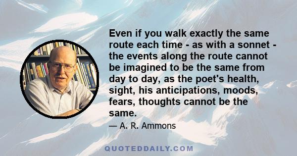 Even if you walk exactly the same route each time - as with a sonnet - the events along the route cannot be imagined to be the same from day to day, as the poet's health, sight, his anticipations, moods, fears, thoughts 