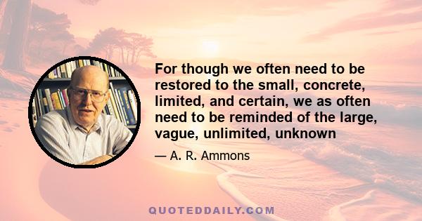 For though we often need to be restored to the small, concrete, limited, and certain, we as often need to be reminded of the large, vague, unlimited, unknown