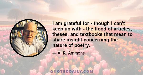 I am grateful for - though I can't keep up with - the flood of articles, theses, and textbooks that mean to share insight concerning the nature of poetry.