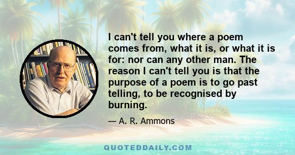 I can't tell you where a poem comes from, what it is, or what it is for: nor can any other man. The reason I can't tell you is that the purpose of a poem is to go past telling, to be recognised by burning.