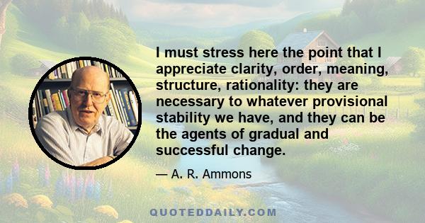 I must stress here the point that I appreciate clarity, order, meaning, structure, rationality: they are necessary to whatever provisional stability we have, and they can be the agents of gradual and successful change.