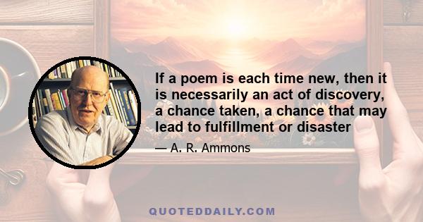 If a poem is each time new, then it is necessarily an act of discovery, a chance taken, a chance that may lead to fulfillment or disaster