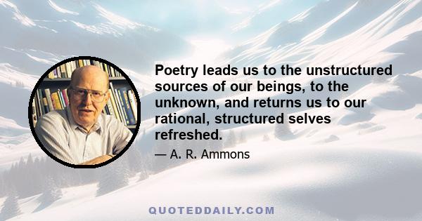 Poetry leads us to the unstructured sources of our beings, to the unknown, and returns us to our rational, structured selves refreshed.