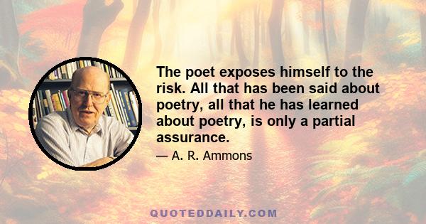 The poet exposes himself to the risk. All that has been said about poetry, all that he has learned about poetry, is only a partial assurance.