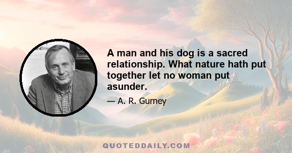 A man and his dog is a sacred relationship. What nature hath put together let no woman put asunder.