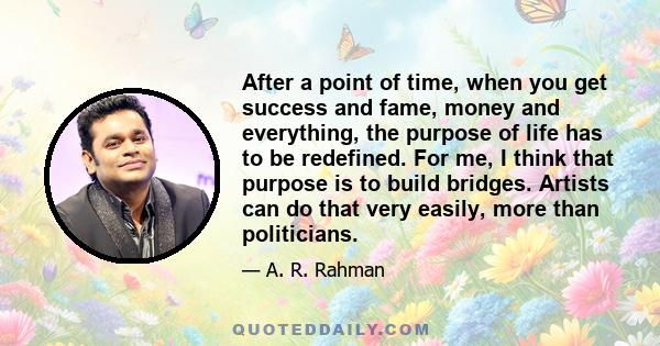 After a point of time, when you get success and fame, money and everything, the purpose of life has to be redefined. For me, I think that purpose is to build bridges. Artists can do that very easily, more than