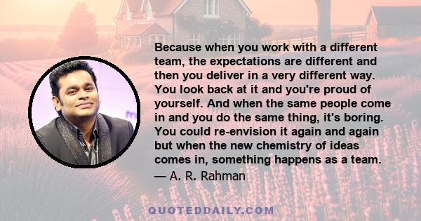 Because when you work with a different team, the expectations are different and then you deliver in a very different way. You look back at it and you're proud of yourself. And when the same people come in and you do the 