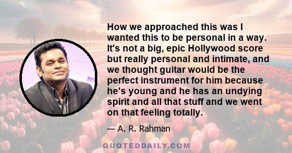 How we approached this was I wanted this to be personal in a way. It's not a big, epic Hollywood score but really personal and intimate, and we thought guitar would be the perfect instrument for him because he's young