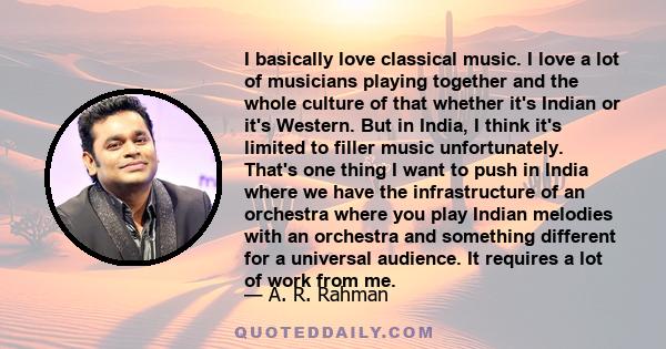 I basically love classical music. I love a lot of musicians playing together and the whole culture of that whether it's Indian or it's Western. But in India, I think it's limited to filler music unfortunately. That's