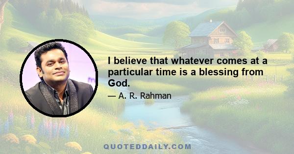 I believe that whatever comes at a particular time is a blessing from God.