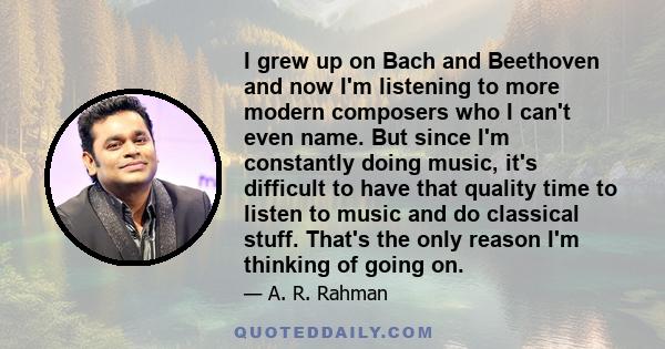 I grew up on Bach and Beethoven and now I'm listening to more modern composers who I can't even name. But since I'm constantly doing music, it's difficult to have that quality time to listen to music and do classical