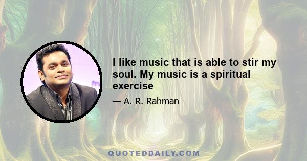 I like music that is able to stir my soul. My music is a spiritual exercise