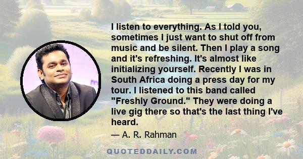 I listen to everything. As I told you, sometimes I just want to shut off from music and be silent. Then I play a song and it's refreshing. It's almost like initializing yourself. Recently I was in South Africa doing a