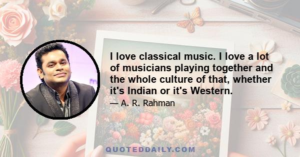 I love classical music. I love a lot of musicians playing together and the whole culture of that, whether it's Indian or it's Western.