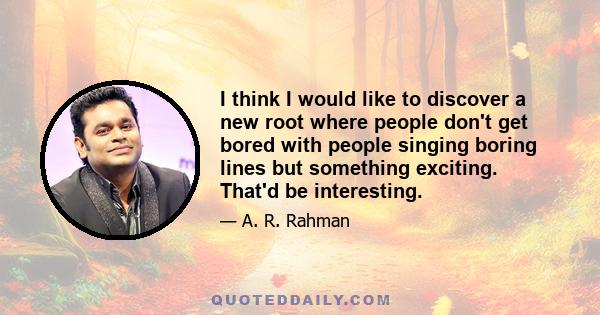 I think I would like to discover a new root where people don't get bored with people singing boring lines but something exciting. That'd be interesting.