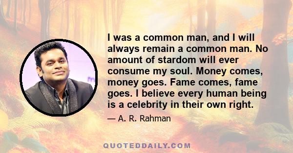 I was a common man, and I will always remain a common man. No amount of stardom will ever consume my soul. Money comes, money goes. Fame comes, fame goes. I believe every human being is a celebrity in their own right.