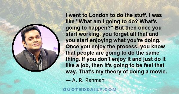 I went to London to do the stuff. I was like What am I going to do? What's going to happen? But then once you start working, you forget all that and you start enjoying what you're doing. Once you enjoy the process, you