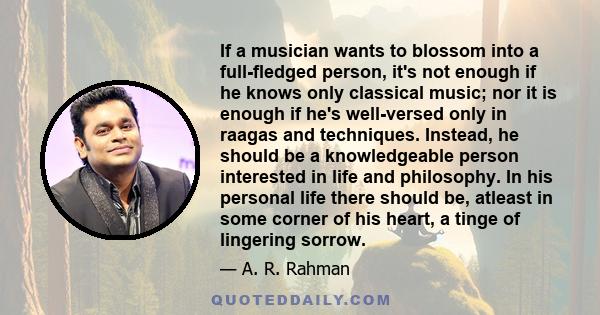 If a musician wants to blossom into a full-fledged person, it's not enough if he knows only classical music; nor it is enough if he's well-versed only in raagas and techniques. Instead, he should be a knowledgeable